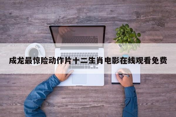 成龙最惊险动作片十二生肖电影在线观看免费