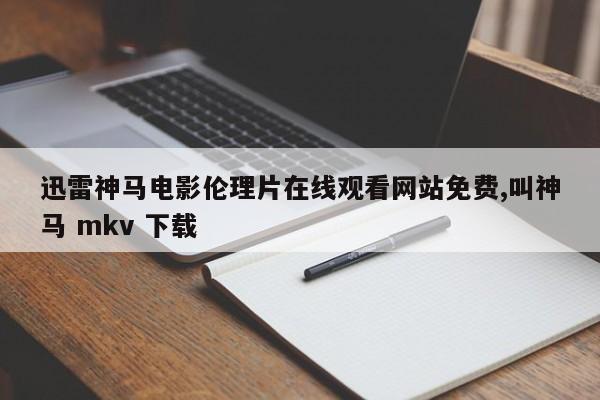 迅雷神马电影伦理片在线观看网站免费,叫神马 mkv 下载
