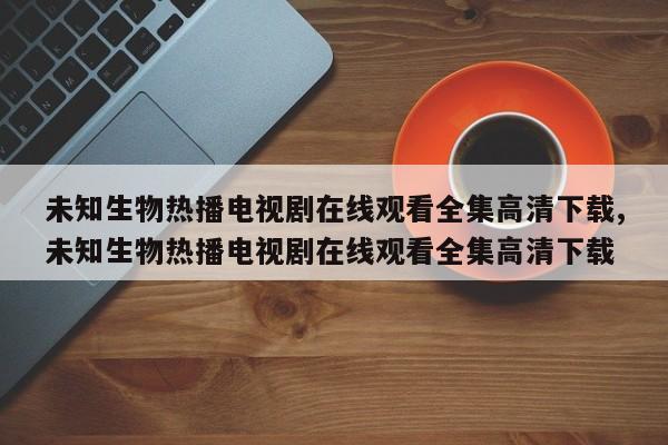 未知生物热播电视剧在线观看全集高清下载,未知生物热播电视剧在线观看全集高清下载