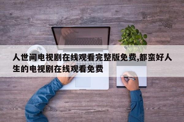 人世间电视剧在线观看完整版免费,都蛮好人生的电视剧在线观看免费