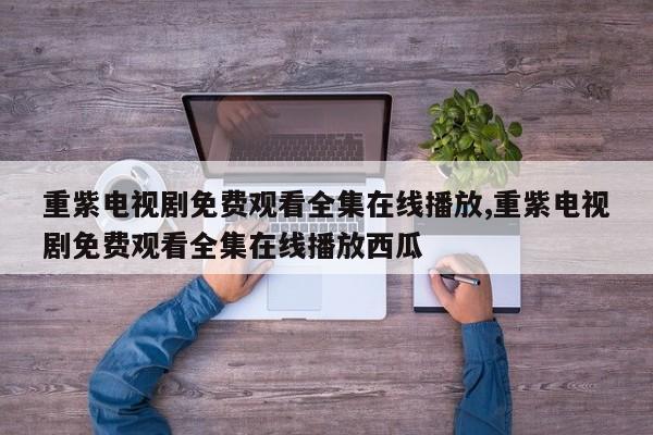 重紫电视剧免费观看全集在线播放,重紫电视剧免费观看全集在线播放西瓜