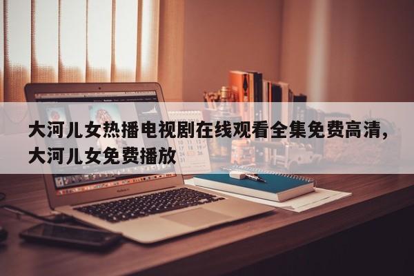 大河儿女热播电视剧在线观看全集免费高清,大河儿女免费播放