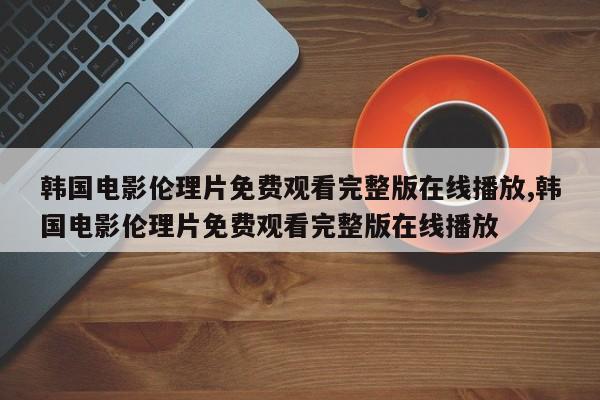 韩国电影伦理片免费观看完整版在线播放,韩国电影伦理片免费观看完整版在线播放