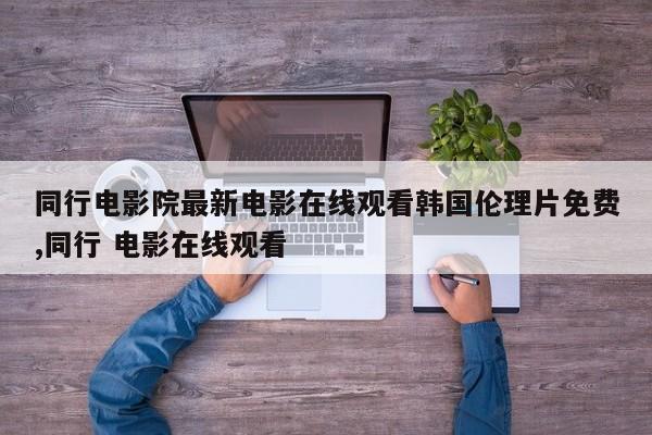 同行电影院最新电影在线观看韩国伦理片免费,同行 电影在线观看