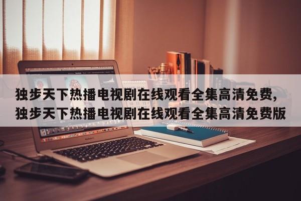 独步天下热播电视剧在线观看全集高清免费,独步天下热播电视剧在线观看全集高清免费版