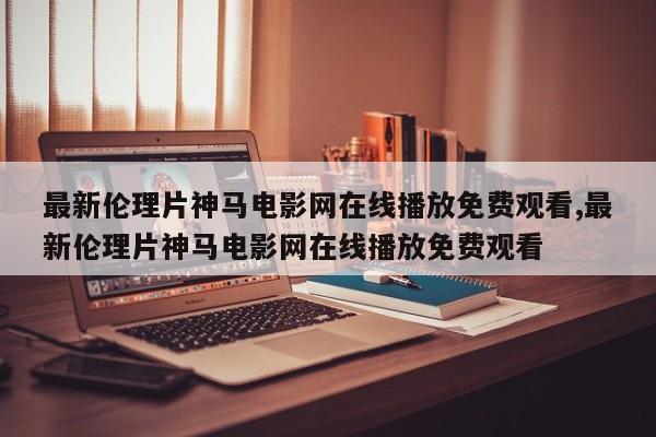 最新伦理片神马电影网在线播放免费观看,最新伦理片神马电影网在线播放免费观看