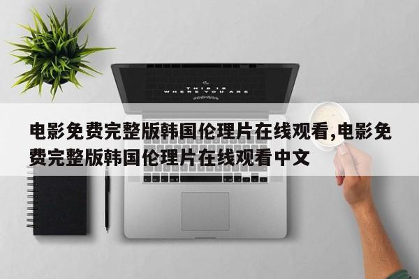 电影免费完整版韩国伦理片在线观看,电影免费完整版韩国伦理片在线观看中文