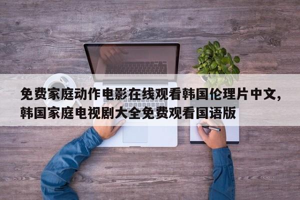 免费家庭动作电影在线观看韩国伦理片中文,韩国家庭电视剧大全免费观看国语版