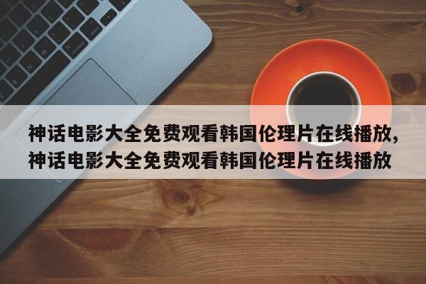 神话电影大全免费观看韩国伦理片在线播放,神话电影大全免费观看韩国伦理片在线播放