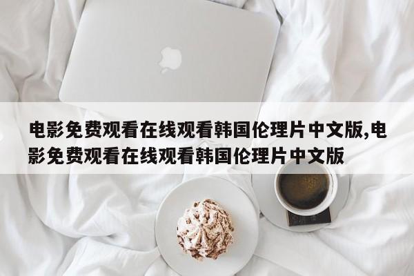 电影免费观看在线观看韩国伦理片中文版,电影免费观看在线观看韩国伦理片中文版