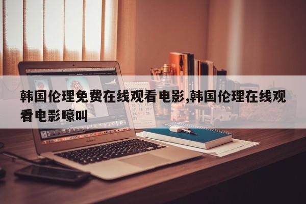 韩国伦理免费在线观看电影,韩国伦理在线观看电影嚎叫