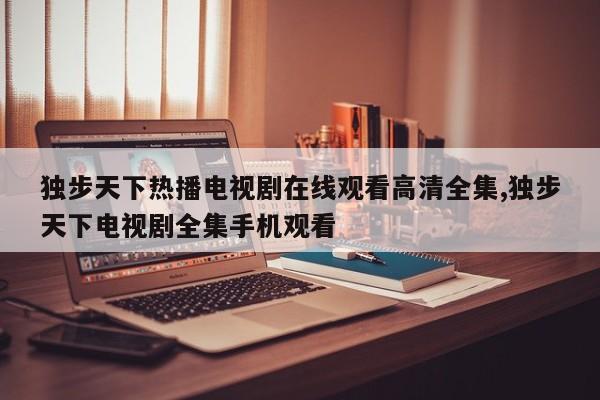 独步天下热播电视剧在线观看高清全集,独步天下电视剧全集手机观看