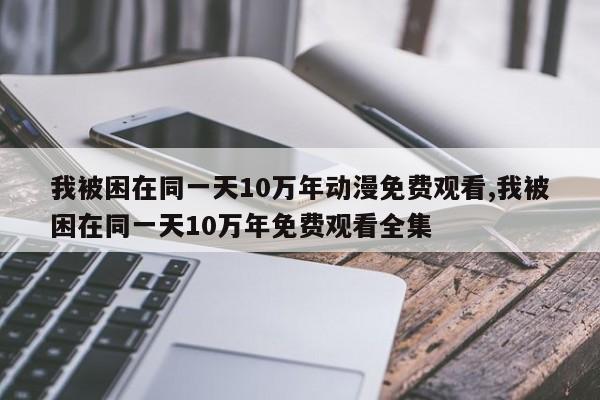 我被困在同一天10万年动漫免费观看,我被困在同一天10万年免费观看全集