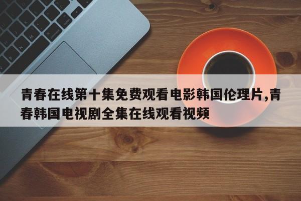 青春在线第十集免费观看电影韩国伦理片,青春韩国电视剧全集在线观看视频