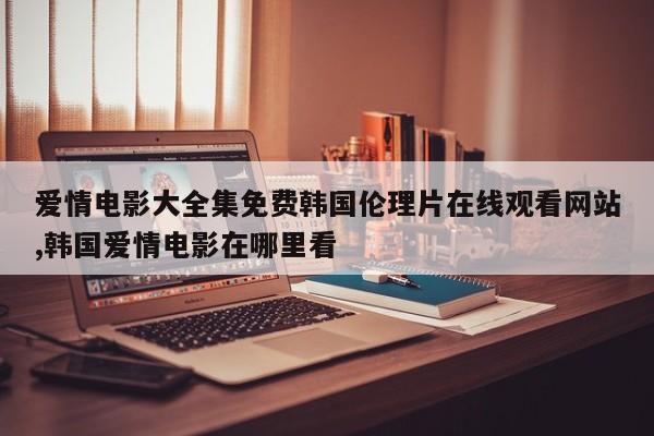 爱情电影大全集免费韩国伦理片在线观看网站,韩国爱情电影在哪里看