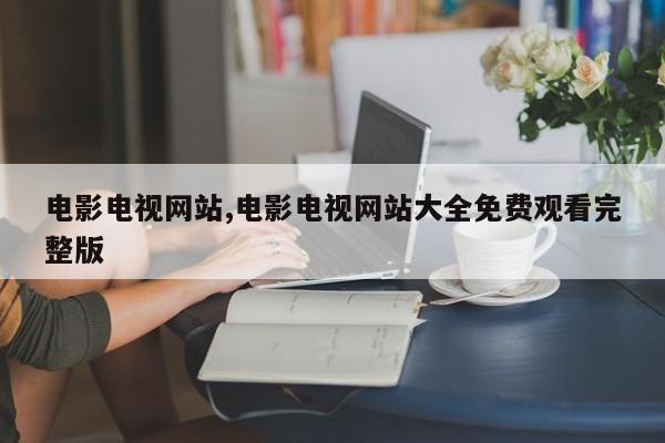 电影电视网站,电影电视网站大全免费观看完整版