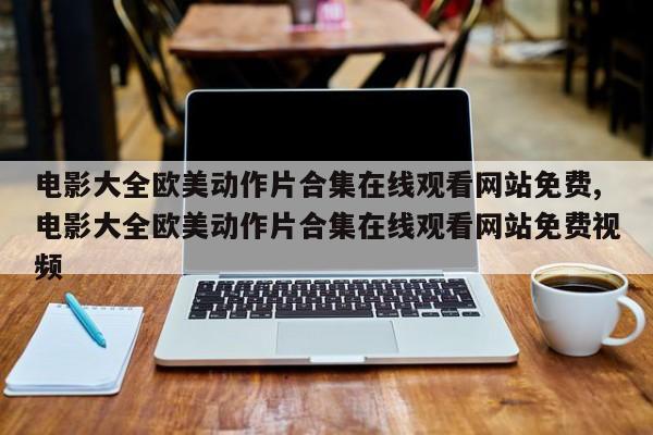电影大全欧美动作片合集在线观看网站免费,电影大全欧美动作片合集在线观看网站免费视频