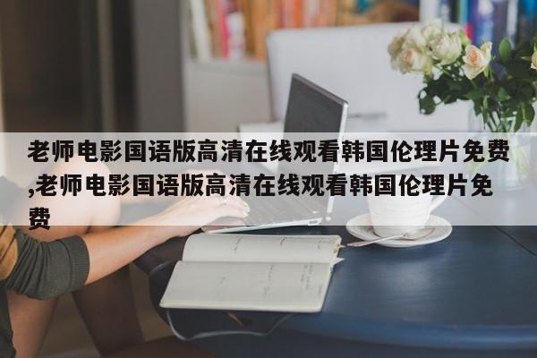 老师电影国语版高清在线观看韩国伦理片免费,老师电影国语版高清在线观看韩国伦理片免费