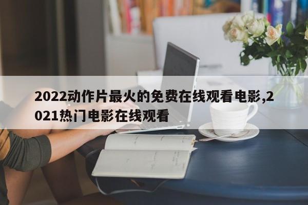 2022动作片最火的免费在线观看电影,2021热门电影在线观看