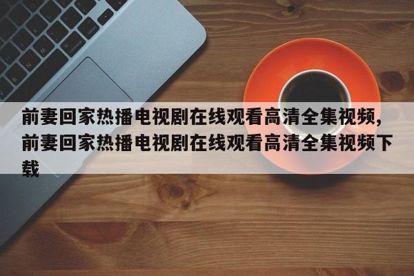 前妻回家热播电视剧在线观看高清全集视频,前妻回家热播电视剧在线观看高清全集视频下载