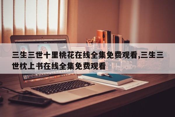 三生三世十里桃花在线全集免费观看,三生三世枕上书在线全集免费观看