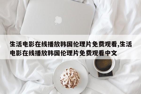 生活电影在线播放韩国伦理片免费观看,生活电影在线播放韩国伦理片免费观看中文