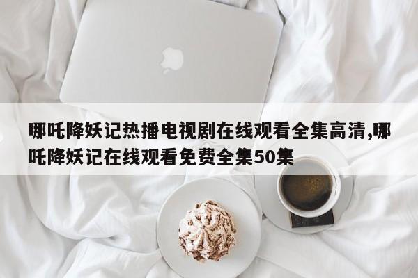 哪吒降妖记热播电视剧在线观看全集高清,哪吒降妖记在线观看免费全集50集