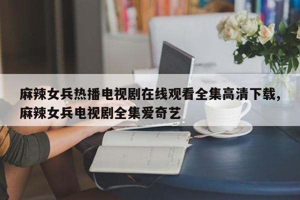麻辣女兵热播电视剧在线观看全集高清下载,麻辣女兵电视剧全集爱奇艺