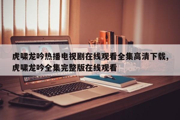 虎啸龙吟热播电视剧在线观看全集高清下载,虎啸龙吟全集完整版在线观看