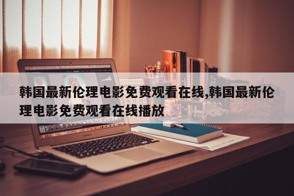 韩国最新伦理电影免费观看在线,韩国最新伦理电影免费观看在线播放