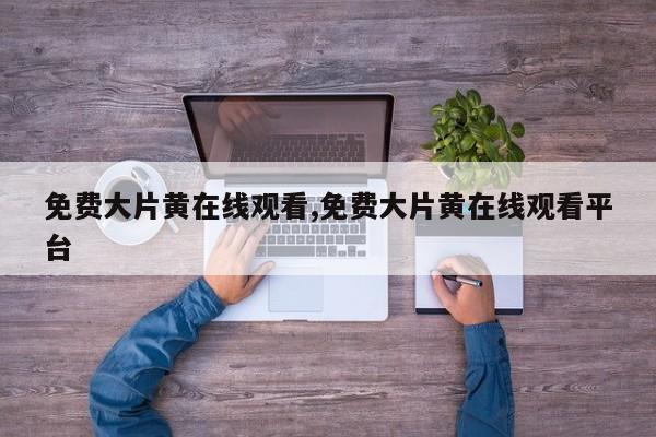 免费大片黄在线观看,免费大片黄在线观看平台