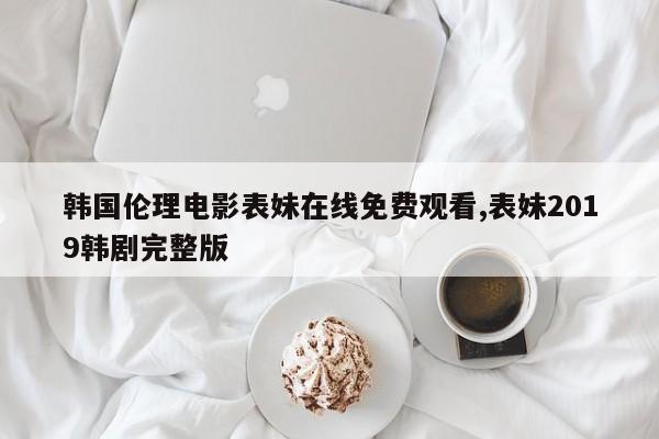 韩国伦理电影表妹在线免费观看,表妹2019韩剧完整版