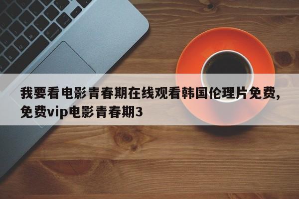 我要看电影青春期在线观看韩国伦理片免费,免费vip电影青春期3