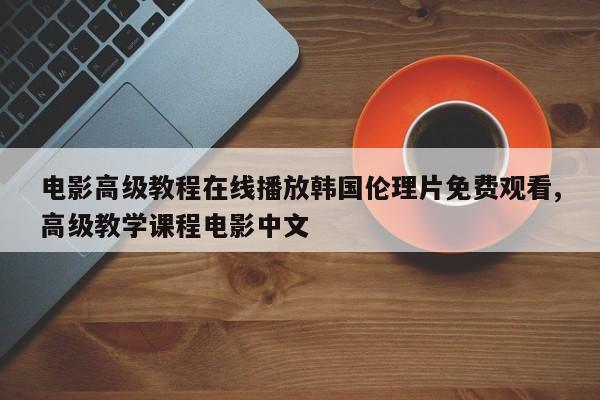 电影高级教程在线播放韩国伦理片免费观看,高级教学课程电影中文