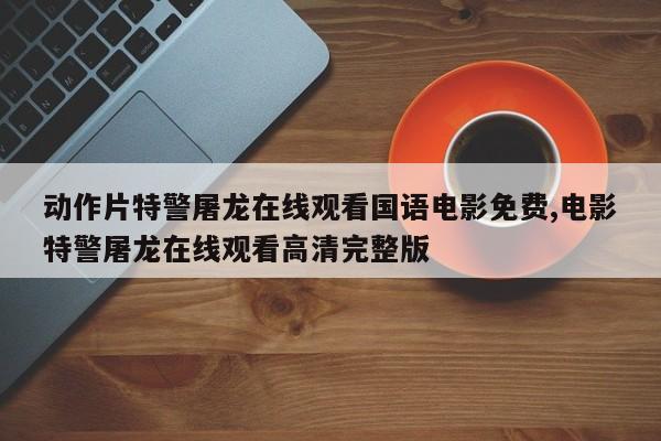 动作片特警屠龙在线观看国语电影免费,电影特警屠龙在线观看高清完整版