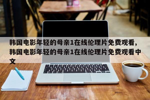 韩国电影年轻的母亲1在线伦理片免费观看,韩国电影年轻的母亲1在线伦理片免费观看中文