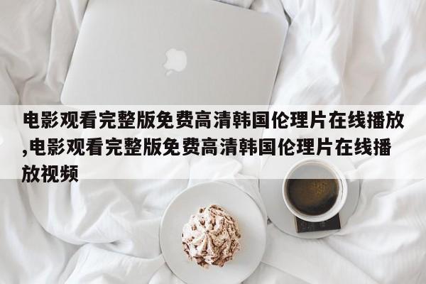 电影观看完整版免费高清韩国伦理片在线播放,电影观看完整版免费高清韩国伦理片在线播放视频