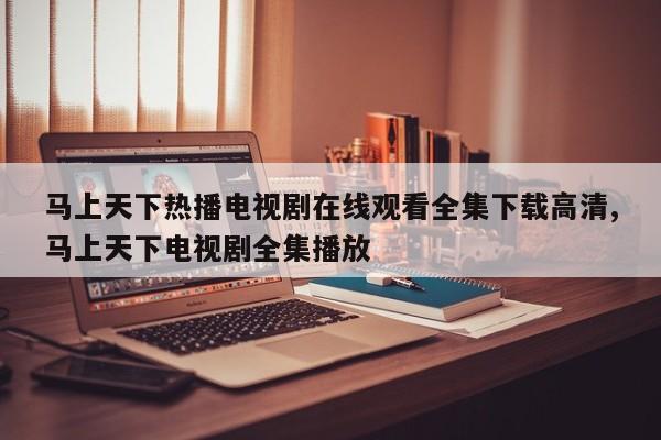 马上天下热播电视剧在线观看全集下载高清,马上天下电视剧全集播放