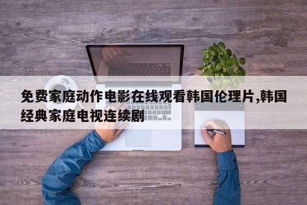 免费家庭动作电影在线观看韩国伦理片,韩国经典家庭电视连续剧