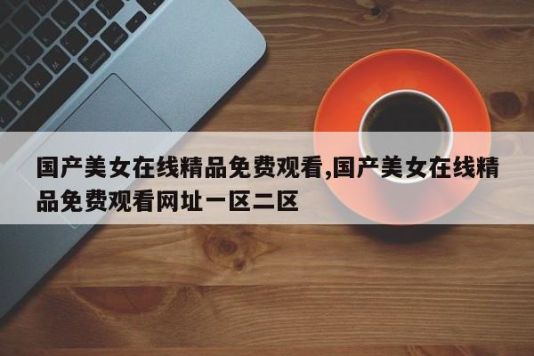 国产美女在线精品免费观看,国产美女在线精品免费观看网址一区二区