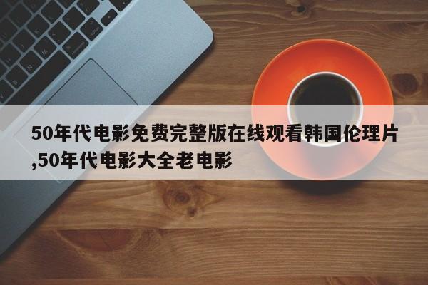 50年代电影免费完整版在线观看韩国伦理片,50年代电影大全老电影