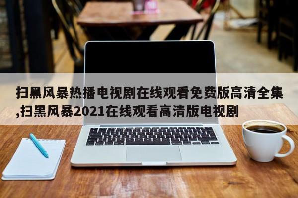 扫黑风暴热播电视剧在线观看免费版高清全集,扫黑风暴2021在线观看高清版电视剧