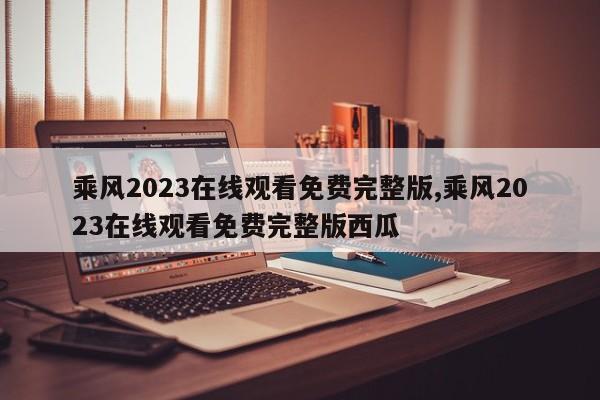 乘风2023在线观看免费完整版,乘风2023在线观看免费完整版西瓜