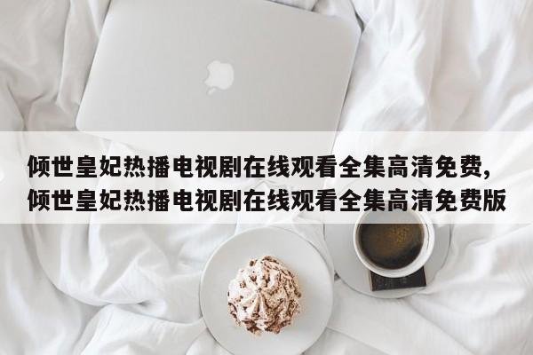 倾世皇妃热播电视剧在线观看全集高清免费,倾世皇妃热播电视剧在线观看全集高清免费版