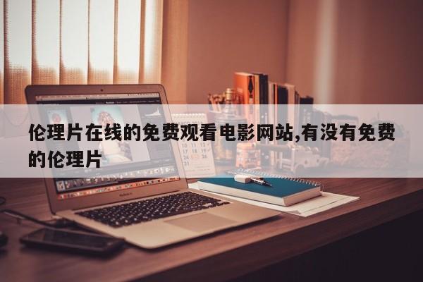 伦理片在线的免费观看电影网站,有没有免费的伦理片