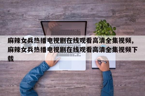 麻辣女兵热播电视剧在线观看高清全集视频,麻辣女兵热播电视剧在线观看高清全集视频下载