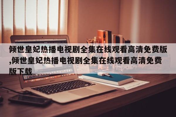 倾世皇妃热播电视剧全集在线观看高清免费版,倾世皇妃热播电视剧全集在线观看高清免费版下载
