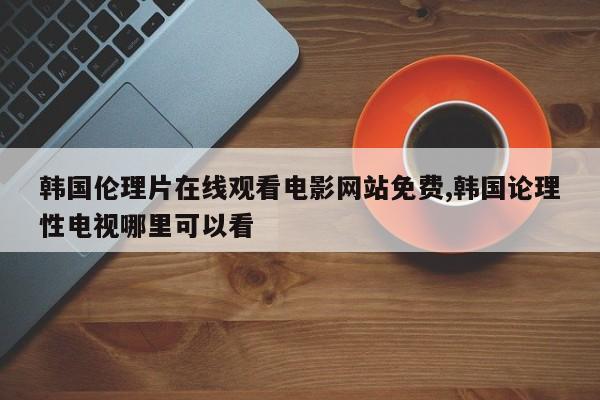 韩国伦理片在线观看电影网站免费,韩国论理性电视哪里可以看
