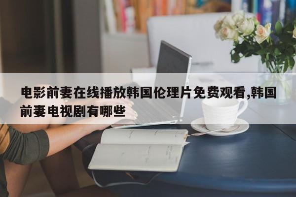 电影前妻在线播放韩国伦理片免费观看,韩国前妻电视剧有哪些