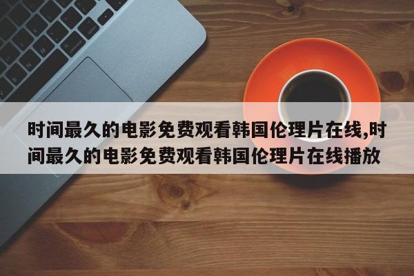 时间最久的电影免费观看韩国伦理片在线,时间最久的电影免费观看韩国伦理片在线播放